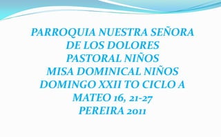 PARROQUIA NUESTRA SEÑORA DE LOS DOLORES  PASTORAL NIÑOS MISA DOMINICAL NIÑOS  DOMINGO XXII TO CICLO A MATEO 16, 21-27 PEREIRA 2011 