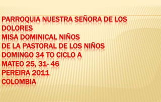 PARROQUIA NUESTRA SEÑORA DE LOS
DOLORES
MISA DOMINICAL NIÑOS
DE LA PASTORAL DE LOS NIÑOS
DOMINGO 34 TO CICLO A
MATEO 25, 31- 46
PEREIRA 2011
COLOMBIA
 