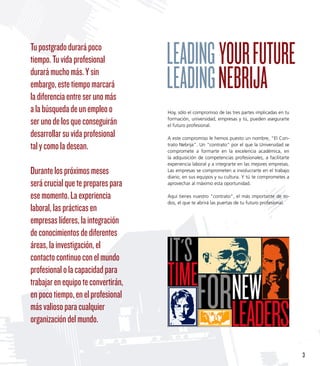 Tu postgrado durará poco
tiempo. Tu vida profesional
durará mucho más. Y sin
embargo, este tiempo marcará
la diferencia entre ser uno más
a la búsqueda de un empleo o         Hoy, sólo el compromiso de las tres partes implicadas en tu

ser uno de los que conseguirán       formación, universidad, empresas y tú, pueden asegurarte
                                     el futuro profesional.

desarrollar su vida profesional      A este compromiso le hemos puesto un nombre, “El Con-
tal y como la desean.                trato Nebrija”. Un contrato por el que la Universidad se
                                     compromete a formarte en la excelencia académica, en
                                     la adquisición de competencias profesionales, a facilitarte
                                     experiencia laboral y a integrarte en las mejores empresas.
Durante los próximos meses           Las empresas se comprometen a involucrarte en el trabajo
                                     diario, en sus equipos y su cultura. Y tú te comprometes a
será crucial que te prepares para    aprovechar al máximo esta oportunidad.

ese momento. La experiencia          Aquí tienes nuestro contrato, el más importante de to-
                                     dos, el que te abrirá las puertas de tu futuro profesional.
laboral, las prácticas en
empresas líderes, la integración
de conocimientos de diferentes
áreas, la investigación, el
contacto continuo con el mundo
profesional o la capacidad para
trabajar en equipo te convertirán,
en poco tiempo, en el profesional
más valioso para cualquier
organización del mundo.


                                                                                                   3
 