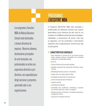 PROGRAMAS
                                     EXECUTIVE MBA
     Los programas Executive         El Programa EXECUTIVE MBA está orientado a
                                     profesionales de diferentes sectores que quieran

     MBA de Nebrija Business         desarrollarse como directivos de alto nivel en sus
                                     empresas. En el MBA se combina la visión estratégica,

     School están destinados         habilidades y herramientas de primer nivel que
                                     se adquieren, con los contenidos e instrumentos
     a formar directivos de          específicos de la especialización sectorial que elija
                                     el participante.
     empresa. Nuestros alumnos,
                                        CARACTERÍSTICAS GENERALES
     destinatarios principales            Están diseñados en formato de fin de semana (viernes
                                          tarde y sábados mañana), compatibles con la actividad
     de esta formación, son               profesional y el desempeño laboral.
                                          60 ECTS.

     profesionales en activo con          Claustro docente de reconocido prestigio.
                                          Respaldo empresarial de importantes empresas y corpo-

     experiencia directiva o pre-         raciones.
                                          Metodología docente práctica e innovadora.

     directiva, con capacidad para        Trabajo de fin de máster (Business Plan).
                                          Actividades de desarrollo de competencias.

     dirigir personas y proyectos,        Centro de Asesoramiento Profesional.
                                          Outdoor training.

     aportando valor a sus                Coaching personalizado.
                                          Actividades extra académicas: conferencias, reuniones

     organizaciones.                      con primeros ejecutivos, visitas a compañías.
                                          Proyectos prácticos enfocados a la realidad empresarial y
                                          de aplicación directa.
                                          Asociación de Antiguos Alumnos.



14
 