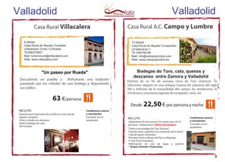 Valladolid
63 €/persona
8 plazas
Casa Rural de Alquiler Completo
c/Santísimo Cristo.13.Rueda.
Tlf.696276827
Mail: turismorural@villacalera.com
Web: www.villacalera.com
Casa Rural Villacalera
INCLUYE:
Estancia para 8 personas dos noches en casa rural de
alquiler completo
Visita a viñedo con almuerzo
Visita a bodega con cata
IVA incluido
"Un paseo por Rueda"
Condiciones reserva
y cancelación:
Consultar con el
propietario
Descubrirás un pueblo y disfrutrarás una tradición
paseando por los viñedos de una bodega y degustando
sus caldos.
Casa Rural A.C. Campo y Lumbre
9
Valladolid
10 plazas
Casa Rural de Alquiler Compartido
c/Catarranas 1
Tlf. 639156166
Mail: info@campoylumbre.com
Web: www.campoylumbre.es
Bodegas do Toro, cata, quesos y
descanso entre Zamora y Valladolid
Disfruta de un fin de semana cerca de Toro (Zamora). Te
ofrecemos alojarte en una antigua Casona de Labranza del siglo
XIX y disfrutar de la tranquilidad del campo, los atardeceres, la
chimenea y una buena agenda de escapadas, rutas, etc
Desde 22,50€ por persona y noche
INCLUYE:
-Alojamiento fin de semana 2/3 noches para 10/14
personas 7 habitaciones (oferta solo grupos)
* Visita a una bodega de Toro (Zamora)
*Cata de vinos y aperitivo con productos de la tierra •
*Cata de Queso Zamorano
*Entradas Visita al Museo del Pan en Mayorga
*V isita Vivero hortalizas.
*Información de ruta de tapas y pinchos
* Grupos mínimos 10 personas
Condiciones reserva
y cancelación:
Consultar con el
propietario
 