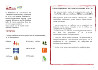 La Federación de Asociaciones de
Turismo Rural de Castilla y León lanza
en el 2015 una serie de "experiencias"
donde espera puedas disfrutar cada
segundo del turismo rural de Castilla y
León de forma auténtica, llena de
emociones y sensaciones.
Todas y cada una de ellas te harán
disfrutar al máximo!
Te vienes?
Y para que disfrutes de todos y cada uno de estos momentos,
te los tematizamos!
FAMILIAR
GRUPOS
CULTURAL
ACTIVIDADES T.ACTIVO
GASTRONOMÍA
NATURALEZA
CONDICIONES DE LAS "EXPERIENCIAS RURALES" ACALTUR
*Las "experiencias" u ofertas de los alojamientos rurales de
ACALTUR tendrán vigencia hasta el 29 de marzo de 2015.
*No se podrán reservar en puentes, Semana Santa y otras
festividades nacionales o locales excepto previa consulta
con el propietario
* Las contrataciones se realizarán con el propietario por
teléfono en los datos indicados o en el teléfono de
ACALTUR (Tlf. 983.39.20.82).
Si se tratase de una solicitud podrá ser gestionada a través
del mail del propietario o de ACALTUR
(acaltur@ecoturismocastillayleon.com)
* Todas las ofertas serán conforme a lo especificado y
siempre deberán ser consultadas de forma previa con el
propietario el cual establecerá las condiciones de
contratación y cancelación.
* Acaltur no se hace responsable de las posibles erratas
1
 