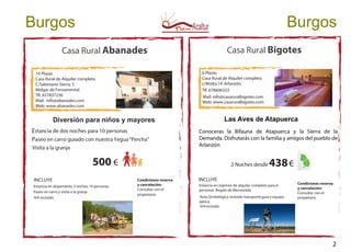 Casa Rural Abanades
10 Plazas
Casa Rural de Alquiler completo
C/Sabiniano Sierra, 5
Melgar de Fernamental.
Tlf. 657837236
Mail: info@abanades.com
Web: www.abanades.com
Diversión para niños y mayores
Estancia de dos noches para 10 personas
Paseo en carro guiado con nuestra Yegua“Percha”
Visita a la granja
500 €
INCLUYE
Estancia en alojamiento 2 noches 10 personas.
Paseo en carro y visita a la granja
IVA incluido
INCLUYE
Casa Rural Bigotes
6 Plazas
Casa Rural de Alquiler completo
c/Wolta,14. Arlanzón.
Tlf. 678606333
Mail: info@casaruralbigotes.com
Web: www.casaruralbigotes.com
Las Aves de Atapuerca
Conoceras la Bifauna de Atapuerca y la Sierra de la
Demanda. Disfrutarás con la familia y amigos del pueblo de
Arlanzón
2 Noches desde 438€
Estancia en régimen de alquiler completo para 6
personas .Regalo de Bienvenida
Ruta Ornitológica incluido transporte,guía y equipo
optico
IVAincluido
Burgos Burgos
Condiciones reserva
y cancelación:
Consultar con el
propietario
Condiciones reserva
y cancelación:
Consultar con el
propietario
2
 