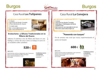 Casa Rural Los Tulipanes
12 plazas
Casa Rural de Alquiler Completo
c/Pedro Bartolome,39. Zazuar.
Tlf. 658514062
Mail: contacto@lostulipanes.es
Web: www.lostulipanes.es
Enoturismo y Oficios Tradicionales en la
RIbera del Duero
Estancia de dos noches en alojamiento para 14 personas
Visita con cata a bodegas de Ribera del Duero
Visita a taller de Artesania en cuero
IVA incluido
INCLUYE :
520 €
Burgos
Saborea el auténtico vino de Ribera del Duero en una
bodega y conoce de cerca como se trabaja el cuero en
un verdadero taller castellano
Condiciones reserva
y cancelación:
Consultar con el
propietario
Condiciones reserva
y cancelación:
Consultar con el
propietario
Casa Rural La Conejera
5 plazas
Casa Rural de Alquiler Completo
Calle Mayor 3 Madrigalejo del Monte
Tlf:659751544
Mail:casarural_laconejera@hotmail.com
Web:www.casarurallaconejera.es
"Paseando con bueyes"
Fin de semana más rural que nunca, experimentando el
paseo con bueyes
600 €
INCLUYE :
Estancia de dos noches en alojamiento para 5 personas
Ruta en carro con bueyes para 5 personas
Detalle de bienvenida
IVA incluido
Burgos
3
 