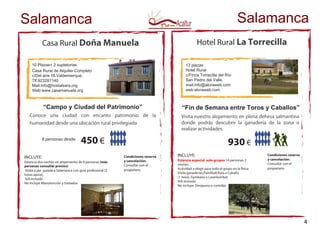 Casa Rural Doña Manuela
10 Plazas+ 2 supletorias
Casa Rural de Alquiler Completo
c/Del aire 16.Valdemierque.
Tlf.923281140
Mail:info@hostalsara.org
Web:www.casamanuela.org
INCLUYE:
Estancia dos noches en alojamiento de 8 personas (más
personas consultar precios)
Visita a pie guiada a Salamanca con guia profesional (2
horas aprox)
IVAincluido
No incluye Manutención y traslados
450 €
Hotel Rural La Torrecilla
13 plazas
Hotel Rural
c/Finca Torrecilla del Río
San Pedro del Valle.
mail:info@aloraweb.com
web:aloraweb.com
“Fin de Semana entre Toros y Caballos”
INCLUYE:
Estancia especial solo grupos 14 personas 2
noches
Actividad a elegir para todo el grupo en la finca:
Visita ganaderias,Paintball,Ruta a Caballo
(1 hora), Gymkana o Laserkombat
IVA incluido
No incluye: Desayuno o comidas
930 €
8 personas desde
Salamanca
“Campo y Ciudad del Patrimonio”
Conoce una ciudad con encanto patrimonio de la
humanidad desde una ubicación rural privilegiada
Visita nuestro alojamiento en plena dehesa salmantina
donde podrás descubrir la ganadería de la zona o
realizar actividades.
Salamanca
Condiciones reserva
y cancelación:
Consultar con el
propietario
Condiciones reserva
y cancelación:
Consultar con el
propietario
4
 