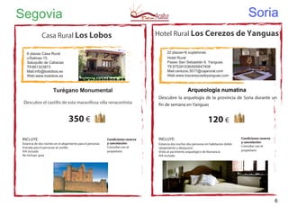 Soria
Hotel Rural Los Cerezos de Yanguas
22 plazas+6 supletorias
Hotel Rural
Paseo San Sebastián 6. Yanguas.
Tlf.975391536/605647408
Mail:cerezos.3017@cajarural.com
Web:www.loscerezosdeyanguas.com
120 €
INCLUYE:
Estancia dos noches dos personas en habitacion doble
(alojamiento y desayuno)
Visita al yacimiento arquelógico de Numancia
IVA incluido
Condiciones reserva
y cancelación:
Consultar con el
propietario
Condiciones reserva
y cancelación:
Consultar con el
propietario
Segovia
Casa Rural Los Lobos
6 plazas Casa Rural
c/Salinas 15.
Saluquillo de Cabezas
Tlf:661323873
Mail:info@loslobos.es
Web:www.loslobos.es
Arqueología numatina
Descubre la arquelogia de la provincia de Soria durante un
fin de semana en Yanguas
Turégano Monumental
Descubre el castillo de esta maravillosa villa renacentista
INCLUYE:
Estancia de dos noches en el alojamiento para 6 personas
Entrada para 6 personas al castillo
IVA incluido
No Incluye: guía
350 €
6
 