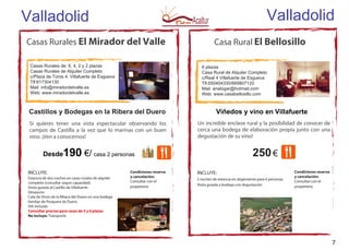 Casa Rural El Bellosillo
Valladolid
6 plazas
Casa Rural de Alquiler Completo
c/Real 4 Villafuerte de Esgueva
Tlf.650404330/669807120
Mail: analogar@hotmail.com
Web: www.casabellosillo.com
250€
INCLUYE:
2 noches de estancia en alojamiento para 6 personas
Visita guiada a bodega con degustación
Casas Rurales El Mirador del Valle
Casas Rurales de: 6, 4, 2 y 2 plazas
Casas Rurales de Alquiler Completo
c/Plaza de Toros 4. Villafuerte de Esgueva
Tlf:617304130
Mail: info@miradordelvalle.es
Web: www.miradordelvalle.es
Castillos y Bodegas en la Ribera del Duero
INCLUYE:
Estancia de dos noches en casas rurales de alquiler
completo (consultar segun capacidad)
Visita guiada al Castillo de Villafuerte
Desayuno
Cata de Vinos de la Ribera del Duero en una bodega
familiar de Pesquera de Duero
IVA incluido
Consultar precios para casas de 4 y 6 plazas
No Incluye: Transporte
Viñedos y vino en Villafuerte
Desde190 €/ casa 2 personas
Si quieres tener una vista espectacular observando los
campos de Castilla a la vez que lo marinas con un buen
vino. ¡Ven a conocernos!
Valladolid
Condiciones reserva
y cancelación:
Consultar con el
propietario
Condiciones reserva
y cancelación:
Consultar con el
propietario
Un increible enclave rural y la posibilidad de conocer de
cerca una bodega de elaboración propia junto con una
degustación de su vino!
7
 