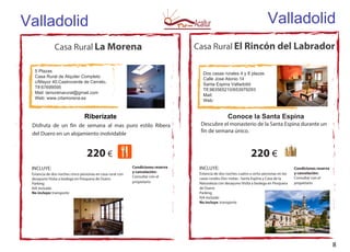 Casa Rural La Morena
5 Plazas
Casa Rural de Alquiler Completo
c/Mayor 40.Castroverde de Cerrato.
Tlf:67699595
Mail: lamorenarural@gmail.com
Web: www.crlamorena.es
Riberízate
Disfruta de un fin de semana al mas puro estilo Ribera
del Duero en un alojamiento inolvidable
220 €
INCLUYE:
Estancia de dos noches cinco personas en casa rural con
desayuno Visita a bodega en Pesquera de Duero
Parking
IVA Incluido
No incluye: transporte
Casa Rural El Rincón del Labrador
Dos casas rurales 4 y 8 plazas
Calle Jose Atonio 14
Santa Espina Valladolid
Tlf.983565210/653979293
Mail:
Web:
Conoce la Santa Espina
Descubre el monasterio de la Santa Espina durante un
fin de semana único.
220 €
INCLUYE:
Estancia de dos noches cuatro u ocho personas en las
casas rurales Dos visitas : Santa Espina y Casa de la
Naturaleza con desayuno Visita a bodega en Pesquera
de Duero
Parking
IVA Incluido
No incluye: transporte
Valladolid Valladolid
Condiciones reserva
y cancelación:
Consultar con el
propietario
Condiciones reserva
y cancelación:
Consultar con el
propietario
8
 