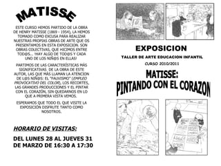 MATISSE: PINTANDO CON EL CORAZON EXPOSICION   TALLER DE ARTE EDUCACION INFANTIL CURSO 2010/2011 HORARIO DE VISITAS: DEL LUNES 28 AL JUEVES 31 DE MARZO DE 16:30 A 17:30  MATISSE ESTE CURSO HEMOS PARTIDO DE LA OBRA DE HENRY MATISSE (1869 - 1954), LA HEMOS TOMADO COMO EXCUSA PARA REALIZAR NUESTRAS PROPIAS OBRAS DE ARTE QUE OS PRESENTAMOS EN ESTA EXPOSICION. SON OBRAS COLECTIVAS, QUE HICIMOS ENTRE TOD@S... !HAY ALGO DE TOD@S Y CADA UNO DE LOS NIÑ@S EN ELLAS!  PARTIMOS DE LAS CARACTERÍSTICAS MÁS SIGNIFICATIVAS  DE LA OBRA DE ESTE AUTOR, LAS QUE MÁS LLAMAN LA ATENCION DE L@S NIÑ@S: EL “FAUVISMO” ( EMPLEO PROVOCATIVO DEL COLOR ), LOS RECORTES, LAS GRANDES PRODUCCIONES Y EL PINTAR CON EL CORAZÓN, SIN QUEDARNOS EN LO QUE A PRIMERA VISTA VEMOS.  ESPERAMOS QUE TODO EL QUE VISITE LA EXPOSICIÓN DISFRUTE TANTO COMO NOSOTROS. 