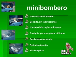 minibombero 
No es tóxico ni irritante 
Sencillo, sin instrucciones 
Un solo dedo, agitar y disparar 
Reducido tamaño 
Fácil almacenamiento 
Cualquier persona puede utilizarlo 
Fácil limpieza  