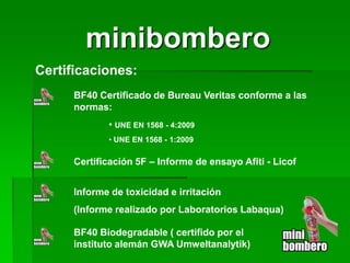 minibombero 
Certificaciones: 
BF40 Certificado de Bureau Veritas conforme a las normas: 
• 
UNE EN 1568 - 4:2009 
• 
UNE EN 1568 - 1:2009 
Certificación 5F – Informe de ensayo Afiti - Licof 
Informe de toxicidad e irritación 
(Informe realizado por Laboratorios Labaqua) 
BF40 Biodegradable ( certifido por el instituto alemán GWA Umweltanalytik)  