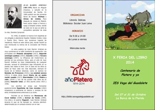 X FERIA DEL LIBRO 
2014 
Centenario de 
Platero y yo 
IES Vega del Guadalete 
Del 27 al 31 de Octubre 
La Barca de la Florida 
ORGANIZAN 
Librería Delicias 
Biblioteca Escolar Juan Leiva 
HORARIO 
De 9:30 a 14:00 
de Lunes a viernes 
Miércoles tarde 
http://biblio.iesvegadelguadalete.es/ 
JUAN RAMÓN JIMÉNEZ (1881-1959). Nació en Moguer (Huelva), y estudió en la Universidad de Sevilla. En 1900 publicó sus dos primeros libros de textos: Ninfeas y Almas de violeta. Poco después se instala en Madrid, hace varios viajes a Francia y luego a Estados Unidos, donde se casó con la que ya sería su compañera ejemplar de toda la vida, Zenobia Camprubí. 
En 1936, al estallar la Guerra Civil española se vio obligado a abandonar España. Estados Unidos, Cuba y Puerto Rico, fueron sus sucesivos lugares de residencia. Muere en este último país, donde recibió ya casi moribundo la noticia de la concesión del Premio Nobel. 
La obra poética de Juan Ramón Jiménez es muy numerosa en un afán constante de superación. Las principales son Poesías escogidas (1917), Segunda antología poética (1922), Canción (1936) y Tercera antología (1957). La influencia del modernismo se percibe en sus primeros libros, pero el arte de Juan Ramón Jiménez se hace independiente de cualquier escuela, aunque el simbolismo siga influyendo en su poesía casi hasta el final. Con el paso de los años su estilo se hace cada vez más depurado, siempre en busca de la belleza absoluta, como se aprecia en Baladas de Primavera (1910) o La soledad sonora (1911). A estas obras siguen Diario de un poeta recién casado (1917), Eternidades (1918), Piedra y cielo (1919) y uno de los puntos más altos de su poesía, Estación total, un libro escrito entre 1923 y 1936. 
Los escritos en prosa que formarían posteriormente Españoles de tres mundos (1942) empezaron a publicarse en diarios y revistas en los años inmediatamente anteriores a su exilio. 
Escribió ya en América los Romances de Coral Gables (1948) y Animal de fondo (1949). Con ellos y el poema 'Espacio', Juan Ramón Jiménez alcanza lo que se ha llamado su -tercera plenitud- determinada por el contacto directo con el mar. 
 