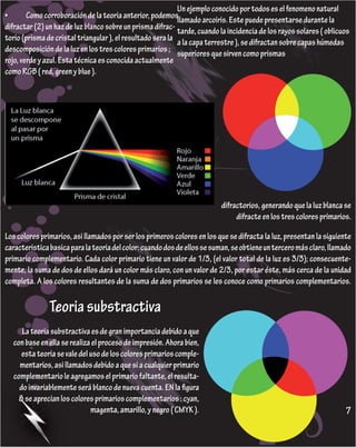 Un ejemplo conocido por todos es el fenomeno natural
•	      Como	corroboración	de	la	teoria	anterior,	podemos	  llamado arcoiris. Este puede presentarse durante la
difractar (2) un haz de luz blanco sobre un prisma difrac- tarde, cuando la incidencia de los rayos solares ( oblicuos
torio (prisma de cristal triangular ), el resultado sera la a la capa terrestre ), se difractan sobre capas húmedas
descomposición de la luz en los tres colores primarios ; superiores que sirven como prismas
rojo, verde y azul. Esta técnica es conocida actualmente
como RGB ( red, green y blue ).




                                                                          difractorios, generando que la luz blanca se
                                                                               difracte en los tres colores primarios.

Los colores primarios, asi llamados por ser los primeros colores en los que se difracta la luz, presentan la siguiente
caracteristica basica para la teoria del color: cuando dos de ellos se suman, se obtiene un tercero más claro, llamado
primario complementario. Cada color primario tiene un valor de 1/3, (el valor total de la luz es 3/3); consecuente-
mente, la suma de dos de ellos dará un color más claro, con un valor de 2/3, por estar éste, más cerca de la unidad
completa. A los colores resultantes de la suma de dos primarios se les conoce como primarios complementarios.

               Teoria substractiva
     La teoria substractiva es de gran importancia debido a que
  con base en ella se realiza el proceso de impresión. Ahora bien,
     esta teoria se vale del uso de los colores primarios comple-
    mentarios, asi llamados debido a que si a cualquier primario
  complementario le agregamos el primario faltante, el resulta-
    do invariablemente será blanco de nueva cuenta. EN la figura
    8 se aprecian los colores primarios complementarios : cyan,
                             magenta, amarillo, y negro ( CMYK ).                                                   7
 