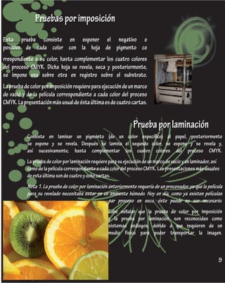 Pruebas por imposición
Esta prueba consiste en exponer el negativo o
positivo de cada color con la hoja de pigmento co
rrespondiente a su color, hasta complementar los cuatro colores
del proceso CMYK. Dicha hoja se revela, seca y posteriormente,
se impone una sobre otra en registro sobre el substrato.
La prueba de color por imposición requiere para ejecución de un marco
de vació y de la película correspondiente a cada color del proceso
CMYK. La presentación más usual de ésta última es de cuatro cartas.


                                                                  Prueba por laminación
           Consiste en laminar un pigmento (de un color específico) al papel, posteriormente
           se expone y se revela. Después se lamina el segundo color, se expone y se revela y,
           así sucesivamente, hasta complementar los cuatro colores del proceso CMYK.
           La prueba de color por laminación requiere para su ejecución de un marco de vacío y un laminador, así
           como de la película correspondiente a cada color del proceso CMYK. Las presentaciones más usuales
           de esta última son de cuatro y ocho cartas.
           Nota 1. La prueba de color por laminación anteriormente requería de un procesador, ya que la película
           para su revelado necesitaba estar en un ambiente húmedo. Hoy en día, como ya existen películas
                                                     par proceso en seco, éste puede no ser necesario.
                                                     Cabe señalar que la prueba de color por imposición
                                                     y la prueba por laminación, son reconocidas como
                                                     sistemas análogos, debido a que requieren de un
                                                     medio físico para poder transportar la imagen.



                                                                                                               9
 