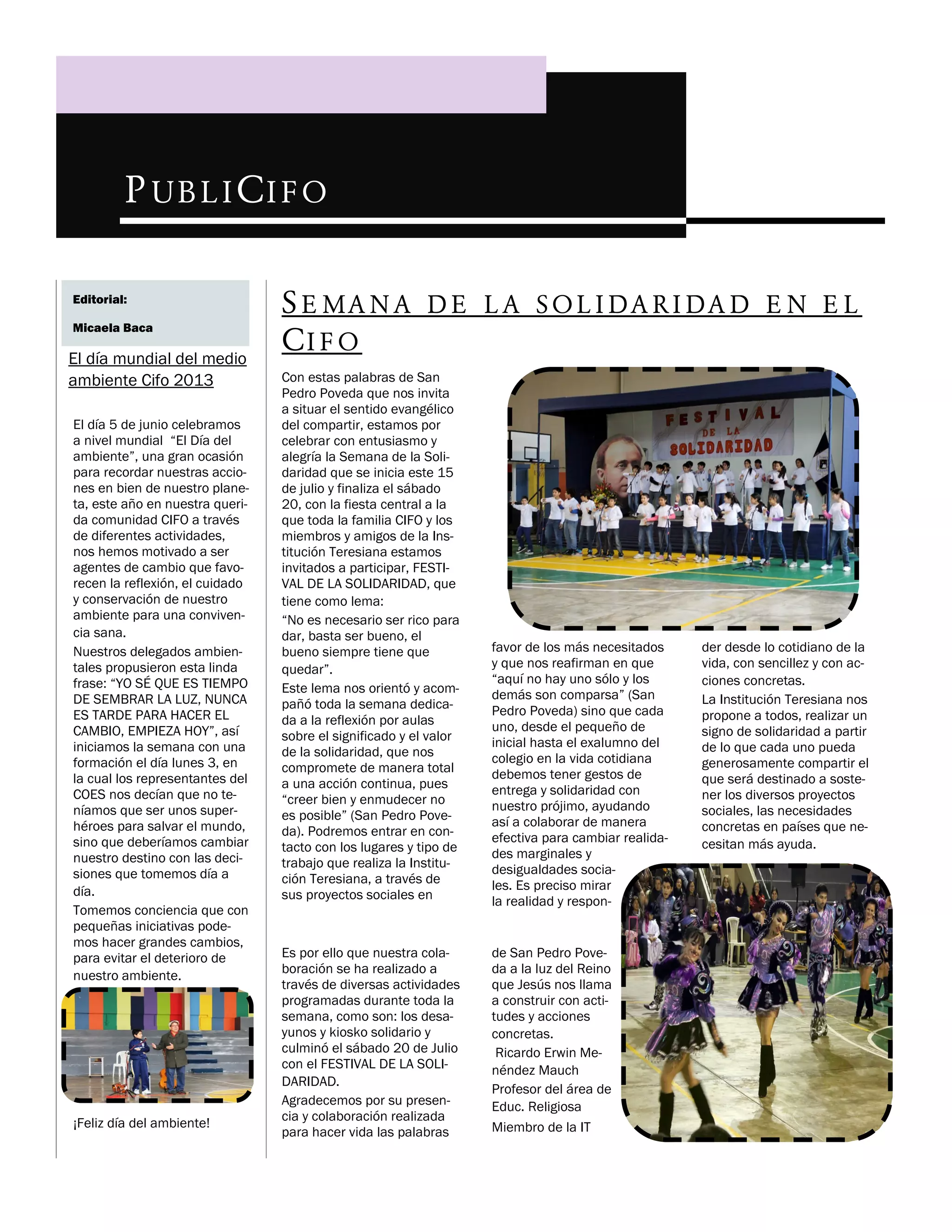P UB L I C I F O
Editorial:
Micaela Baca

El día mundial del medio
ambiente Cifo 2013
El día 5 de junio celebramos
a nivel mundial “El Día del
ambiente”, una gran ocasión
para recordar nuestras acciones en bien de nuestro planeta, este año en nuestra querida comunidad CIFO a través
de diferentes actividades,
nos hemos motivado a ser
agentes de cambio que favorecen la reflexión, el cuidado
y conservación de nuestro
ambiente para una convivencia sana.
Nuestros delegados ambientales propusieron esta linda
frase: “YO SÉ QUE ES TIEMPO
DE SEMBRAR LA LUZ, NUNCA
ES TARDE PARA HACER EL
CAMBIO, EMPIEZA HOY”, así
iniciamos la semana con una
formación el día lunes 3, en
la cual los representantes del
COES nos decían que no teníamos que ser unos superhéroes para salvar el mundo,
sino que deberíamos cambiar
nuestro destino con las decisiones que tomemos día a
día.
Tomemos conciencia que con
pequeñas iniciativas podemos hacer grandes cambios,
para evitar el deterioro de
nuestro ambiente.

¡Feliz día del ambiente!

S E MA N A D E L A S O L I D A R I D A D E N E L
CI F O
Con estas palabras de San
Pedro Poveda que nos invita
a situar el sentido evangélico
del compartir, estamos por
celebrar con entusiasmo y
alegría la Semana de la Solidaridad que se inicia este 15
de julio y finaliza el sábado
20, con la fiesta central a la
que toda la familia CIFO y los
miembros y amigos de la Institución Teresiana estamos
invitados a participar, FESTIVAL DE LA SOLIDARIDAD, que
tiene como lema:
“No es necesario ser rico para
dar, basta ser bueno, el
bueno siempre tiene que
quedar”.
Este lema nos orientó y acompañó toda la semana dedicada a la reflexión por aulas
sobre el significado y el valor
de la solidaridad, que nos
compromete de manera total
a una acción continua, pues
“creer bien y enmudecer no
es posible” (San Pedro Poveda). Podremos entrar en contacto con los lugares y tipo de
trabajo que realiza la Institución Teresiana, a través de
sus proyectos sociales en

favor de los más necesitados
y que nos reafirman en que
“aquí no hay uno sólo y los
demás son comparsa” (San
Pedro Poveda) sino que cada
uno, desde el pequeño de
inicial hasta el exalumno del
colegio en la vida cotidiana
debemos tener gestos de
entrega y solidaridad con
nuestro prójimo, ayudando
así a colaborar de manera
efectiva para cambiar realidades marginales y
desigualdades sociales. Es preciso mirar
la realidad y respon-

Es por ello que nuestra colaboración se ha realizado a
través de diversas actividades
programadas durante toda la
semana, como son: los desayunos y kiosko solidario y
culminó el sábado 20 de Julio
con el FESTIVAL DE LA SOLIDARIDAD.
Agradecemos por su presencia y colaboración realizada
para hacer vida las palabras

de San Pedro Poveda a la luz del Reino
que Jesús nos llama
a construir con actitudes y acciones
concretas.
Ricardo Erwin Menéndez Mauch
Profesor del área de
Educ. Religiosa
Miembro de la IT

der desde lo cotidiano de la
vida, con sencillez y con acciones concretas.
La Institución Teresiana nos
propone a todos, realizar un
signo de solidaridad a partir
de lo que cada uno pueda
generosamente compartir el
que será destinado a sostener los diversos proyectos
sociales, las necesidades
concretas en países que necesitan más ayuda.

 