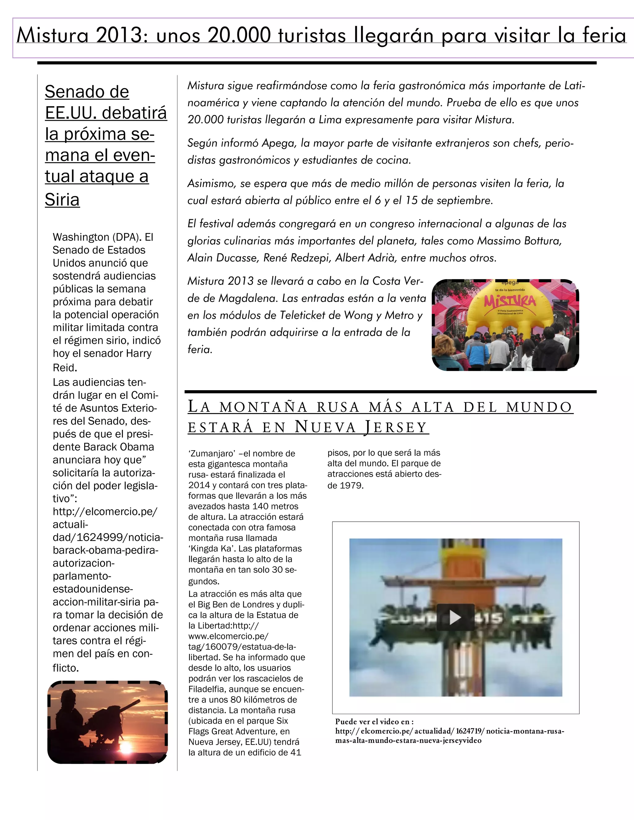 Mistura 2013: unos 20.000 turistas llegarán para visitar la feria
Senado de
EE.UU. debatirá
la próxima semana el eventual ataque a
Siria

Mistura sigue reafirmándose como la feria gastronómica más importante de Latinoamérica y viene captando la atención del mundo. Prueba de ello es que unos
20.000 turistas llegarán a Lima expresamente para visitar Mistura.
Según informó Apega, la mayor parte de visitante extranjeros son chefs, periodistas gastronómicos y estudiantes de cocina.
Asimismo, se espera que más de medio millón de personas visiten la feria, la
cual estará abierta al público entre el 6 y el 15 de septiembre.
El festival además congregará en un congreso internacional a algunas de las

Washington (DPA). El
Senado de Estados
Unidos anunció que
sostendrá audiencias
públicas la semana
próxima para debatir
la potencial operación
militar limitada contra
el régimen sirio, indicó
hoy el senador Harry
Reid.
Las audiencias tendrán lugar en el Comité de Asuntos Exteriores del Senado, después de que el presidente Barack Obama
anunciara hoy que”
solicitaría la autorización del poder legislativo”:
http://elcomercio.pe/
actualidad/1624999/noticiabarack-obama-pediraautorizacionparlamentoestadounidenseaccion-militar-siria para tomar la decisión de
ordenar acciones militares contra el régimen del país en conflicto.

glorias culinarias más importantes del planeta, tales como Massimo Bottura,
Alain Ducasse, René Redzepi, Albert Adrià, entre muchos otros.
Mistura 2013 se llevará a cabo en la Costa Verde de Magdalena. Las entradas están a la venta
en los módulos de Teleticket de Wong y Metro y
también podrán adquirirse a la entrada de la
feria.

L A MO N T A Ñ A RU S A MÁ S A L T A D E L MUN D O
E STA RÁ E N NUE VA J E RSE Y
‘Zumanjaro’ –el nombre de
esta gigantesca montaña
rusa- estará finalizada el
2014 y contará con tres plataformas que llevarán a los más
avezados hasta 140 metros
de altura. La atracción estará
conectada con otra famosa
montaña rusa llamada
‘Kingda Ka’. Las plataformas
llegarán hasta lo alto de la
montaña en tan solo 30 segundos.
La atracción es más alta que
el Big Ben de Londres y duplica la altura de la Estatua de
la Libertad:http://
www.elcomercio.pe/
tag/160079/estatua-de-lalibertad. Se ha informado que
desde lo alto, los usuarios
podrán ver los rascacielos de
Filadelfia, aunque se encuentre a unos 80 kilómetros de
distancia. La montaña rusa
(ubicada en el parque Six
Flags Great Adventure, en
Nueva Jersey, EE.UU) tendrá
la altura de un edificio de 41

pisos, por lo que será la más
alta del mundo. El parque de
atracciones está abierto desde 1979.

Puede ver el video en :
http:/ / elcomercio.pe/ actualidad/ 1624719/ noticia-montana-rusamas-alta-mundo-estara-nueva-jerseyvideo

 