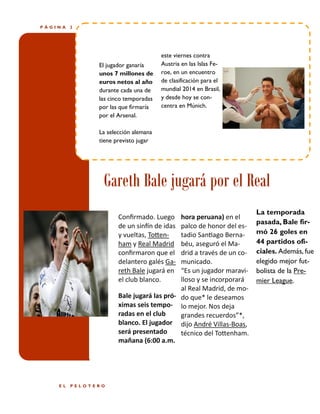 PÁGINA

2

El jugador ganaría
unos 7 millones de
euros netos al año
durante cada una de
las cinco temporadas
por las que firmaría
por el Arsenal.

este viernes contra
Austria en las Islas Feroe, en un encuentro
de clasificación para el
mundial 2014 en Brasil,
y desde hoy se concentra en Múnich.

La selección alemana
tiene previsto jugar

Gareth Bale jugará por el Real
Confirmado. Luego
de un sinfín de idas
y vueltas, Tottenham y Real Madrid
confirmaron que el
delantero galés Gareth Bale jugará en
el club blanco.

hora peruana) en el
palco de honor del estadio Santiago Bernabéu, aseguró el Madrid a través de un comunicado.
“Es un jugador maravilloso y se incorporará
al Real Madrid, de moBale jugará las pró- do que* le deseamos
ximas seis tempo- lo mejor. Nos deja
radas en el club
grandes recuerdos”*,
blanco. El jugador dijo André Villas-Boas,
será presentado
técnico del Tottenham.
mañana (6:00 a.m.

EL

PELOTERO

La temporada
pasada, Bale firmó 26 goles en
44 partidos oficiales. Además, fue
elegido mejor futbolista de la Premier League.

 
