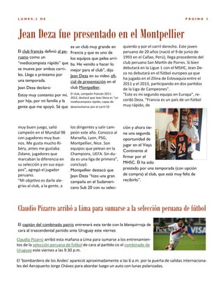 LUNES,2

DE

PÁGINA

3

Jean Deza fue presentado en el Montpellier
es un club muy grande en
El club francés definió al pe- Francia y que es uno de
ruano como un
los equipos que pelea arri“mediocampista rápido” que ba. He venido a hacer lo
se mueve por ambos carri- mejor para el club”, dijo
les. Llega a préstamo por
Jean Deza en su video ofiuna temporada.
cial de presentación en el
club Montpellier.
Jean Deza declaro:
Estoy muy contento por mí,
por hija, por mi familia y la
gente que me apoyó. Sé que

El club, campeón francés 20112012, destacó que Jean Deza es “un
mediocampista rápido, capaz de

muy buen juego, salió
campeón en el Mundial 98
con jugadores muy buenos. Me gusta mucho Ribéry, antes me gustaba
Zidane, jugadores que
marcaban la diferencia en
su selección y en sus equipos”, agregó el jugador
peruano.
“Mi objetivo es darle alegrías al club, a la gente, a

los dirigentes y salir campeón este año. Conozco al
Marsella, Lyon, PSG,
Montpellier, Nice. Son
equipos que pelean en la
Champions, UEFA. Sin duda es una liga de primera”,
concluyó.
Montpellier destacó que
Jean Deza “hizo una gran
campaña en el Sudamericano Sub 20 con su selec-

desenvolverse por el carril iz-

quierdo y por el carril derecho. Este joven
peruano de 20 años (nació el 9 de junio de
1993 en el Callao, Perú), llega procedente del
club peruano San Martín de Porres. Si bien
debutará en la Ligue 1 con el MSHC, Jean Deza no debutará en el fútbol europeo ya que
ha jugado en el Zilina de Eslovaquia entre el
2011 y el 2013, participando en dos partidos
de la Liga de Campeones”.
“Este es mi segundo equipo en Europa”, recordó Deza. “Francia es un país de un fútbol
muy rápido, de

ción y ahora tiene una segunda
oportunidad de
jugar en el Viejo
Continente al
firmar por el
MHSC. Él ha sido
prestado por una temporada (con opción
de compra) al club, que está muy feliz de
recibirlo”.

Claudio Pizarro arribó a Lima para sumarse a la selección peruana de fútbol
El capitán del combinado patrio entrenará esta tarde con la blanquirroja de
cara al trascendental partido ante Uruguay este viernes
Claudio Pizarro arribó esta mañana a Lima para sumarse a los entrenamientos de la selección peruana de fútbol de cara al partido co el combinado de
Uruguay este viernes a las 9:30 p.m.
El ‘bombardero de los Andes’ apareció aproximadamente a las 6 a.m. por la puerta de salidas internacionales del Aeropuerto Jorge Chávez para abordar luego un auto con lunas polarizadas.

 