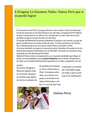 A Uruguay Le Ganamos Todos: Vamos Peru que si
se puede lograr

El encuentro entre Perú y Uruguay tiene en vilo a todos. Si bien el desempeño de los charrúas en las eliminatorias ha sido bajo, el equipo del DT Tabárez
le ganó a Venezuela en la última cita, rompiendo su mala racha de los seis
partidos sin ganar (cuatro de ellos en derrota).
El equipo de Markarián buscará arrebatarle el puesto a los celeste, ya que de
ganar quedaríamos un punto arriba de ellos. Y si bien perdimos con Colombia, la blanquirroja tuvo una buena racha frente a Ecuador y Chile.
El viernes también se espera el encuentro entre Colombia y Ecuador en la ciudad de Barranquilla (Colombia) a las 20.30 GMT. Sin duda un encuentro muy
esperado en esta decimoquinta fecha.
Radamel Falcao está en recuperación y es muy poco probable que llegue al
duelo, lo más probable es que Jackson Martínez sea el titular. De ganarle a
Ecuador en el estadio Metropolitano igualará en la tabla a Argentina con 26
puntos.
Asimismo, Paraguay y
Bolivia lo dejarán todo
en la cancha. De ganar
no tendrían que depender de los resultados de

los partidos de Uruguay
vs. Perú y Venezuela vs.
Chile. Si empatan entre
ellos, una victoria uruguaya o venezolana los
dejará eliminados a ambos. En caso de que haya

un ganador y un perdedor, este deberá jugar
con toda su garra continuar en la clasificación.

¡Vamos Perú¡

 