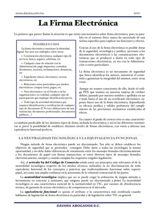  	
  www.davara.com.mx                                                                             2010


                     La Firma Electrónica
Lo primero que parece llamar la atención es que exista una normativa sobre ﬁrma electrónica, pues su para-
                                                     lelo en el entorno físico nunca ha necesitado de una
                                                     norma especíﬁca para explicar sus funciones y efectos.
                  POSIBLES USOS
       La ﬁrma electrónica constituye la identidad   Gracias al uso de la ﬁrma electrónica es posible dotar
  digital. Sus usos son múltiples, entre otros:      de la seguridad, tecnológica y jurídica, necesaria a los
                                                     documentos electrónicos y las comunicaciones elec-
       • Contratación electrónica: cualquier tipo de
    servicio: banca, seguros, telefonía, etc         trónicas que se producen a diario en todo tipo de
                                                     transacciones electrónicas, ya sea con la Administra-
       • Cualquier clase de relación con la          ción o entre particulares.
    Administración: pago impuestos, consultas,
    dictámenes, recursos, reclamaciones, denuncias,
    etc                                                  La ﬁrma electrónica es un mecanismo de seguridad
                                                         que busca identiﬁcar los autores, autenticar el conte-
      • Expediente clínico electrónico, recetas          nido y garantizar la integridad del mismos, entre otras
    electrónicas, etc
                                                         cosas.
      • Relaciones entre particulares por medios
    electrónicos: compra venta, pagos, etc               Aunque no seamos conscientes de ello, desde el códi-
      • Voto electrónico: en el Estado y en las          go PIN que usamos en nuestras tarjetas de crédito/
    organizaciones, en realidad, cualquier tipo de       débito, pasando por nuestro nombre y apellidos en un
    participación que implique identiﬁcación previa      e-mail, hasta el uso de un certiﬁcado electrónico, su-
      • Todo tipo de actividad electrónica que           poner hacer uso de la ﬁrma electrónica, dependiendo
    requiera identiﬁcación y certiﬁcación de cualquier   su eﬁcacia jurídica y validez probatoria del cumpli-
    tipo de documento (CVs con caliﬁcaciones de una      miento de las previsiones normativas establecidas al
    institución, dictámenes profesionales, documentos    efecto.
    públicos….)
                                                      En cuanto al grado de certeza ésta es una característi-
ca también predicable de los distintos tipos de ﬁrma, incluida la electrónica, y así en las diferentes normati-
vas se prevé la posibilidad de establecer distintos niveles de ﬁrmas electrónicas, con vistas a obtener una
equivalencia funcional perfecta.


   LA NEUTRALIDAD TECNOLÓGICA Y LA EQUIVALENCIA FUNCIONAL
     Ningún método de ﬁrma electrónica puede ser discriminado. Tan sólo se deben establecer los
 objetivos de seguridad que se pretenden conseguir. Debe darse a todas las tecnologías la misma
 oportunidad, y no debe haber diferencias de tratamiento entre los mensajes ﬁrmados electrónicamente
 y los documentos de papel con ﬁrmas manuscritas, ni entre diversos tipos de mensajes ﬁrmados
 electrónicamente, siempre y cuando cumplan los requisitos exigidos legalmente.
    Así, el artículo 89 del Código de Comercio señala entre sus principios más relevantes el de la
 neutralidad tecnológica respecto de los medios técnicos utilizados; la no discriminación de todo
 equivalente funcional de los conceptos y prácticas que tradicionalmente funcionan sobre soporte
 papel, así como una amplia conﬁanza en la autonomía de la voluntad contractual de las partes.
     La neutralidad tecnológica implica que no se puede exigir la utilización de ningún método o
 herramienta en concreto y, asimismo, que ninguno puede ser discriminado a priori. La neutralidad
 tecnológica es una característica esencial de la normatividad en TIC, por razones de obsolescencia
 técnica, de garantía de acceso electrónico y de competencia en el mercado.
    La equivalencia funcional es quizás el atributo o la característica más nombrada cuando
 hablamos de legislación de ﬁrma electrónica en particular y de legislación sobre TIC en general.


                                     DAVARA ABOGADOS S.C.
 