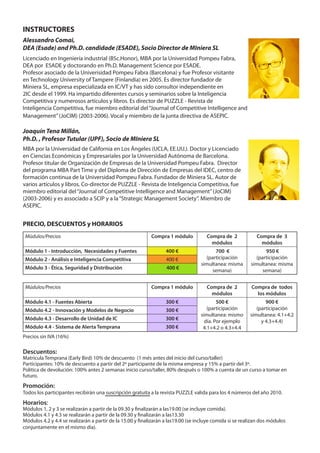 INSTRUCTORES
Alessandro Comai,
DEA (Esade) and Ph.D. candidade (ESADE), Socio Director de MIniera SL
Licenciado en Ingeniería industrial (BSc.Honor), MBA por la Universidad Pompeu Fabra,
DEA por ESADE y doctorando en Ph.D. Management Science por ESADE.
Profesor asociado de la Univerisidad Pompeu Fabra (Barcelona) y fue Profesor visitante
en Technology University of Tampere (Finlandia) en 2005. Es director fundador de
Miniera SL, empresa especializada en IC/VT y has sido consultor independiente en
2IC desde el 1999. Ha impartido diferentes cursos y seminarios sobre la Inteligencia
Competitiva y numerosos artículos y libros. Es director de PUZZLE - Revista de
Inteligencia Competitiva, fue miembro editorial del “Journal of Competitive Intelligence and
Management” (JoCIM) (2003-2006). Vocal y miembro de la junta directiva de ASEPIC.

Joaquín Tena Millán,
Ph.D. , Profesor Tutular (UPF), Socio de MIniera SL
MBA por la Universidad de California en Los Ángeles (UCLA, EE.UU.). Doctor y Licenciado
en Ciencias Económicas y Empresariales por la Universidad Autónoma de Barcelona.
Profesor titular de Organización de Empresas de la Universidad Pompeu Fabra. Director
del programa MBA Part Time y del Diploma de Dirección de Empresas del IDEC, centro de
formación continua de la Universidad Pompeu Fabra. Fundador de Miniera SL. Autor de
varios artículos y libros. Co-director de PUZZLE - Revista de Inteligencia Competitiva, fue
miembro editorial del “Journal of Competitive Intelligence and Management” (JoCIM)
(2003-2006) y es associado a SCIP y a la “Strategic Management Society”. Miembro de
ASEPIC.


PRECIO, DESCUENTOS y HORARIOS
 Múdulos/Precios                                            Compra 1 módulo           Compra de 2            Compra de 3
                                                                                        módulos                módulos
 Módulo 1 - Introducción, Necesidades y Fuentes                   400 €                  700 €                   950 €
 Módulo 2 - Análisis e Inteligencia Competitiva                    400 €             (participación         (participación
                                                                                   simultanea: misma      simultanea: misma
 Módulo 3 - Ética, Seguridad y Distribución                        400 €                semana)                semana)


 Múdulos/Precios                                            Compra 1 módulo           Compra de 2          Compra de todos
                                                                                        módulos              los módulos
 Módulo 4.1 - Fuentes Abierta                                     300 €                    500 €                 900 €
 Módulo 4.2 - Innovación y Modelos de Negocio                     300 €               (participación         (participación
                                                                                   simultanea: mismo      simultanea: 4.1+4.2
 Módulo 4.3 - Desarrollo de Unidad de IC                          300 €              día. Por ejemplo          y 4.3+4.4)
 Módulo 4.4 - Sistema de Alerta Temprana                          300 €             4.1+4.2 o 4.3+4.4
Precios sin IVA (16%)

Descuentos:
Matricula Temprana (Early Bird) 10% de descuento (1 més antes del inicio del curso/taller)
Participantes: 10% de descuento a partir del 2º participante de la misma empresa y 15% a partir del 3º.
Politica de devolución: 100% antes 2 semanas inicio curso/taller, 80% después o 100% a cuenta de un curso a tomar en
futuro.
Promoción:
Todos los participantes recibirán una suscripción gratuita a la revista PUZZLE valida para los 4 números del año 2010.
Horarios:
Módulos 1, 2 y 3 se realizarán a partir de la 09.30 y finalizarán a las19.00 (se incluye comida).
Módulos 4.1 y 4.3 se realizarán a partir de la 09.30 y finalizarán a las13.30
Módulos 4.2 y 4.4 se realizarán a partir de la 15.00 y finalizarán a las19.00 (se incluye comida si se realizan dos módulos
conjuntamente en el mismo día).
 