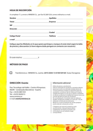 HOJA DE INSCRIPCIÓN
A completar (*) y enviar a MINIERA S.L. por fax 93.5801354, correo ordinario o e-mail.

Nombre                                                 Apellidos

Título                                                 Empresa

NIF

Dirección

                                                       Ciudad

Código Postal                                          Teléfono

e-mail

Indique aquí los Módulos en lo que quiere participar y marque el coste total según la tabla
de precios y descuentos (si tiene alguna duda pongase en contacto con nosotros):




El coste total es:                      €



MÉTODO DE PAGO


         Transferencia a: MINIERA SL, cuenta: 2073-0204-13-0100169160 (Caixa Tarragona)




DIRECCIÓN Evento                                             Información adicional
                                                             Política de precios y cancelaciones:
Parc Tecnològic del Vallès - Centre d’Empreses               Todas las solicitudes de cancelación y reembolso deberán
                                                             hacerse por escrito. Las solicitudes recibidas dentro de
08290 - Cerdanyola (Barcelona) - España                      72 horas posteriores al registro no generarán gastos de
Fax: +34.93.5801354                                          cancelación, se emitirá un vale de crédito por el importe
                                                             completo del registro. En caso que se solicite un reembolso
Tel: +34.93.5820213                                          en efectivo, se devolverá la totalidad del importe menos una
www.miniera.es                                               comisión del 20% por gastos de cancelación.
                                                             No se reembolsarán ni se emitirán vales de crédito por
e-mail: event@miniera.es                                     aquellas cancelaciones recibidas con menos de 1 mes de
                                                             antelación a la fecha de inicio del evento.
                                                             Miniera SL se reserva el derecho de cancelar qualquier
                                                             evento antes de 2 semanas de su inicio.

                                                             (*) Rogamos que reserven la asistencia a estos
                                                             acontecimientos. Cada participante deberá
                                                             cumplimentar una hoja de suscripción, que
                                                             se formalizará una vez realizado el pago
                                                             correspondiente.
 