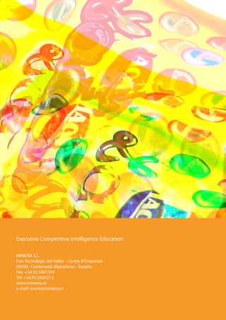Executive Competitive Intelligence Education

MINIERA S.L.
Parc Tecnològic del Vallès - Centre d’Empreses
08290 - Cerdanyola (Barcelona) - España
Fax: +34.93.5801354
Tel: +34.93.5820213
www.miniera.es
e-mail: event@miniera.es
 
