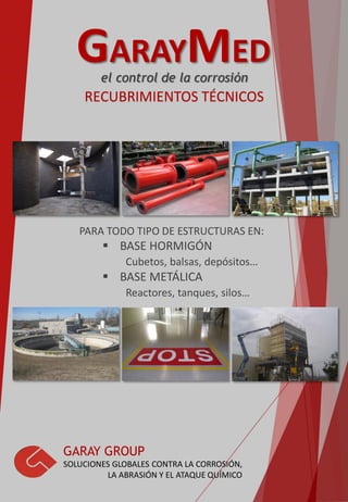 GARAYMED
RECUBRIMIENTOS TÉCNICOS
GARAY GROUP
SOLUCIONES GLOBALES CONTRA LA CORROSIÓN,
LA ABRASIÓN Y EL ATAQUE QUÍMICO
PARA TODO TIPO DE ESTRUCTURAS EN:
 BASE HORMIGÓN
Cubetos, balsas, depósitos…
 BASE METÁLICA
Reactores, tanques, silos…
el control de la corrosión
 