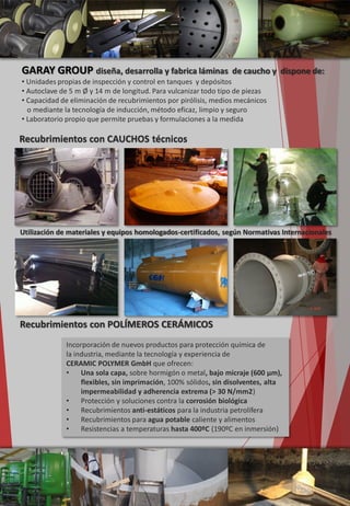 GARAY GROUP diseña, desarrolla y fabrica láminas de caucho y dispone de:
• Unidades propias de inspección y control en tanques y depósitos
• Autoclave de 5 m Ø y 14 m de longitud. Para vulcanizar todo tipo de piezas
• Capacidad de eliminación de recubrimientos por pirólisis, medios mecánicos
o mediante la tecnología de inducción, método eficaz, limpio y seguro
• Laboratorio propio que permite pruebas y formulaciones a la medida
Recubrimientos con POLÍMEROS CERÁMICOS
Incorporación de nuevos productos para protección química de
la industria, mediante la tecnología y experiencia de
CERAMIC POLYMER GmbH que ofrecen:
• Una sola capa, sobre hormigón o metal, bajo micraje (600 µm),
flexibles, sin imprimación, 100% sólidos, sin disolventes, alta
impermeabilidad y adherencia extrema (> 30 N/mm2)
• Protección y soluciones contra la corrosión biológica
• Recubrimientos anti-estáticos para la industria petrolífera
• Recubrimientos para agua potable caliente y alimentos
• Resistencias a temperaturas hasta 400ºC (190ºC en inmersión)
Recubrimientos con CAUCHOS técnicos
Utilización de materiales y equipos homologados-certificados, según Normativas Internacionales
 