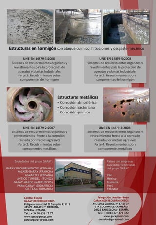 UNE-EN 14879-3:2008
Sistemas de recubrimientos orgánicos y
revestimientos para la protección de
aparatos y plantas Industriales
Parte 3: Recubrimientos sobre
componentes de hormigón
UNE-EN 14879-2:2007
Sistemas de recubrimientos orgánicos y
revestimientos frente a la corrosión
causada por medios agresivos
Parte 2: Recubrimientos sobre
componentes metálicos
Estructuras metálicas
• Corrosión atmosférica
• Corrosión bacteriana
• Corrosión química
UNE-EN 14879-5:2008
Sistemas de recubrimientos orgánicos y
revestimientos para la protección de
aparatos y plantas industriales
Parte 5: Revestimientos sobre
componentes de hormigón
Estructuras en hormigón con ataque químico, filtraciones y desgaste mecánico
UNE-EN 14879-4:2008
Sistemas de recubrimientos orgánicos y
revestimientos frente a la corrosión
causada por medios agresivos
Parte 4: Revestimientos sobre
componentes metálicos
Central España
GARAY RECUBRIMIENTOS
Polígono Industrial El Campillo P.11.1
48509 ABANTO Y ZIERBENA
BIZKAIA – ESPAÑA
Tel.: + 34 94 636 17 77
www.garay-group.com
garay@garay-group.com
Delegación Mediterráneo
GARAYMED RECUBRIMIENTOS
Av. Santa Coloma, nº 87 bj 3ª
STA COLOMA DE GRAMENET
08922 BARCELONA - ESPAÑA
Tel.: + 0034 627 479 472
www.garaymed.com
corrosion@garaymed.com
Sociedades del grupo GARAY:
GARAY RECUBRIMIENTOS (ESPAÑA)
KALKER-GARAY (FRANCIA)
ASMARTEC (ESPAÑA)
ANTICO TUNISIEL (TÚNEZ)
GARAY MAROC (MARRUECOS)
PARM GARAY (SUDAFRICA)
GK TEAM (RUMANIA)
Países con empresas
Asociadas/licenciadas
del grupo GARAY
Irán
México
Rumanía
Perú
Pakistán
 