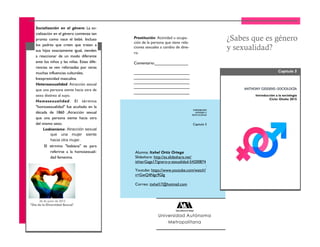 Alumna: Itxhel Ortiz Ortega
Slideshare: http://es.slideshare.net/
ishtarGaga17/gnero-y-sexualidad-54200874
:
Youtube: https://www.youtube.com/watch?
v=GwQ4Ngc9GIg
Correo: itxhel17@hotmail.com
Capitulo 5
Introducción a la sociología
Ciclo: Otoño 2015
¿Sabes que es género
y sexualidad?
Socialización en el género: La so-
cialización en el género comienza tan
pronto como nace el bebé. Incluso
los padres que creen que tratan a
sus hijos exactamente igual, tienden
a reaccionar de un modo diferente
ante los niños y las niñas. Estas dife-
rencias se ven reforzadas por otras
muchas influencias culturales.
Inexpresividad masculina
Heterosexualidad: Atracción sexual
que una persona siente hacia otra de
sexo distinto al suyo.
Homosexualidad: El término
"homosexualidad" fue acuñado en la
década de 1860 ,Atracción sexual
que una persona siente hacia otra
del mismo sexo.
Lesbianismo: Atracción sexual
que una mujer siente
hacia otra mujer.
El término "lesbiana" es para
referirse a la homosexuali-
dad femenina.
ANTANTHONYHONY GIDDENSGIDDENS--SOCISOCIOLOGÍAOLOGÍA
Capitulo 5
EXPOSICION
GÉNERO Y
SEXUALIDAD
Universidad Autónoma
Metropolitana
26 de junio de 2015
"Día de la Diversidad Sexual"
Prostitución: Actividad u ocupa-
ción de la persona que tiene rela-
ciones sexuales a cambio de dine-
ro.
Comentario:_______________
_________________________
_________________________
_________________________
_________________________
_________________________
 