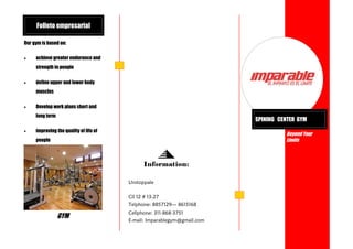 Folleto empresarial
Our gym is based on:


achieve greater endurance and
strength in people



define upper and lower body
muscles



Develop work plans short and
long term



SPINING CENTER GYM

improving the quality of life of

Beyond Your
Limits

people

Information:
Unstoppale
Cll 12 # 13-27
Telphone: 8857129— 8615168

GYM

Cellphone: 311-868-3751
E-mail: Imparablegym@gmail.com

 