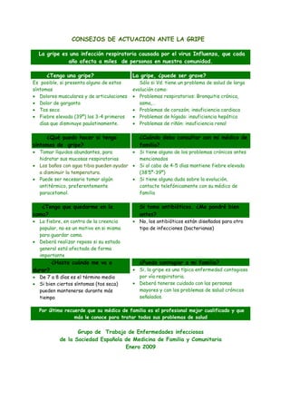 CONSEJOS DE ACTUACION ANTE LA GRIPE
La gripe es una infección respiratoria causada por el virus Influenza, que cada
año afecta a miles de personas en nuestra comunidad.
¿Tengo una gripe?

Es posible, si presenta alguno de estos
síntomas
• Dolores musculares y de articulaciones
• Dolor de garganta
• Tos seca
• Fiebre elevada (39º) los 3-4 primeros
días que disminuye paulatinamente.

La gripe, ¿puede ser grave?

Sólo si Vd. tiene un problema de salud de larga
evolución como:
• Problemas respiratorios: Bronquitis crónica,
asma,…
• Problemas de corazón; insuficiencia cardiaca
• Problemas de hígado: insuficiencia hepática
• Problemas de riñón: insuficiencia renal

¿Qué puedo hacer si tengo
síntomas de gripe?

¿Cuándo debo consultar con mi médico de
familia?

¿Tengo que quedarme en la
cama?

Si tomo antibióticos. ¿Me pondré bien
antes?

• Si tiene alguno de los problemas crónicos antes
• Tomar líquidos abundantes, para
mencionados
hidratar sus mucosas respiratorias
• Los baños con agua tibia pueden ayudar • Si al cabo de 4-5 días mantiene fiebre elevada
(38’5º-39º)
a disminuir la temperatura.
• Si tiene alguna duda sobre la evolución,
• Puede ser necesario tomar algún
contacte telefónicamente con su médico de
antitérmico, preferentemente
familia
paracetamol.

• La fiebre, en contra de la creencia
popular, no es un motivo en si misma
para guardar cama.
• Deberá realizar reposo si su estado
general está afectado de forma
importante

¿Hasta cuándo me va a
durar?

• De 7 a 8 días es el término medio
• Si bien ciertos síntomas (tos seca)
pueden mantenerse durante más
tiempo

• No, los antibióticos están diseñados para otro
tipo de infecciones (bacterianas)

¿Puedo contagiar a mi familia?

• Si, la gripe es una típica enfermedad contagiosa
por vía respiratoria.
• Deberá tenerse cuidado con las personas
mayores y con los problemas de salud crónicos
señalados.

Por último recuerde que su médico de familia es el profesional mejor cualificado y que
más le conoce para tratar todos sus problemas de salud

Grupo de Trabajo de Enfermedades infecciosas
de la Sociedad Española de Medicina de Familia y Comunitaria
Enero 2009

 