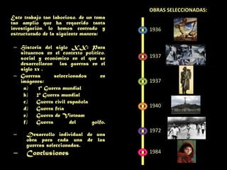 Obras seleccionadas: Este trabajo tan laborioso, de un tema tan amplio que ha requerido tanta investigación, lo hemos centrado y estructurado de la siguiente manera:Historia del siglo XX: Para situarnos en el contexto político, social y económico en el que se desarrollaron las guerras en el siglo xx .Guerras seleccionados en imágenes: 1ª Guerra mundial2ª Guerra mundialGuerra civil españolaGuerra fríaGuerra de VietnamGuerra del golfo.Desarrollo individual de una obra para cada una de las guerras seleccionadas.Conclusiones 193619371937194019721984