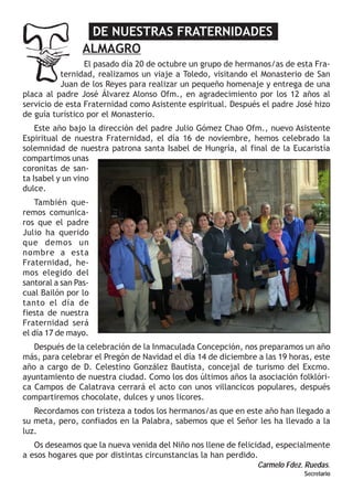 DE NUESTRAS FRATERNIDADES
ALMAGRO
El pasado día 20 de octubre un grupo de hermanos/as de esta Fraternidad, realizamos un viaje a Toledo, visitando el Monasterio de San
Juan de los Reyes para realizar un pequeño homenaje y entrega de una
placa al padre José Álvarez Alonso Ofm., en agradecimiento por los 12 años al
servicio de esta Fraternidad como Asistente espiritual. Después el padre José hizo
de guía turístico por el Monasterio.
Este año bajo la dirección del padre Julio Gómez Chao Ofm., nuevo Asistente
Espiritual de nuestra Fraternidad, el día 16 de noviembre, hemos celebrado la
solemnidad de nuestra patrona santa Isabel de Hungría, al final de la Eucaristía
compartimos unas
coronitas de santa Isabel y un vino
dulce.
También queremos comunicaros que el padre
Julio ha querido
que demos un
nombre a esta
Fraternidad, hemos elegido del
santoral a san Pascual Bailón por lo
tanto el día de
fiesta de nuestra
Fraternidad será
el día 17 de mayo.
Después de la celebración de la Inmaculada Concepción, nos preparamos un año
más, para celebrar el Pregón de Navidad el día 14 de diciembre a las 19 horas, este
año a cargo de D. Celestino González Bautista, concejal de turismo del Excmo.
ayuntamiento de nuestra ciudad. Como los dos últimos años la asociación folklórica Campos de Calatrava cerrará el acto con unos villancicos populares, después
compartiremos chocolate, dulces y unos licores.
Recordamos con tristeza a todos los hermanos/as que en este año han llegado a
su meta, pero, confiados en la Palabra, sabemos que el Señor les ha llevado a la
luz.
Os deseamos que la nueva venida del Niño nos llene de felicidad, especialmente
a esos hogares que por distintas circunstancias la han perdido.
Carmelo Fdez. Ruedas.
Secretario

 