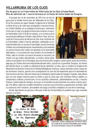 VILLARRUBIA DE LOS OJOS
Día de gozo en la Fraternidad de Villarrubia de los Ojos (Ciudad Real).
Rito de admisión de 1 nueva hermana en la fiesta de Santa Isabel de Hungría.

El pasado día 16 de noviembre de 2013 fue un día de
gozo para la familia franciscana de Villarrubia de los Ojos.
En la fría mañana de aquel sábado, la Iglesia de la Soledad
se llenó de luz y de calor para acompañar a nuestra hermana Cristina Medina en su andadura franciscana, momentos
en los que el calor y la alegría franciscana reinaron en nuestra fraternidad. A las 9,30 de la mañana, y en el marco de la
eucaristía presidida por el Padre Julio Gómez Chao, del convento de Franciscanos de Alcázar de San Juan, Asistente de
la Fraternidad, realizó el rito de admisión, solicitando su entrada formalmente en nuestra Fraternidad, nuestra hermana
Cristina, tras un tiempo previo de conocimiento y acercamiento
al carisma franciscano vivido con plenitud en la fraternidad
villarrubiera. La eucaristía fue muy emotiva. En la homilía el
Padre Julio le recordó a la nueva hermana la vocación y la
misión a la que había sido llamada. La invitó a tomar parte
activa en las labores de la Parroquia, pues los franciscanos seglares somos parte activa de la misma,
algo que ya Cristina viene desempeñando durante años, a pesar de su juventud. Después, de manos
del ministro local, se recibió su solicitud al rito de admisión. La misa, que se celebró en la iglesia del
Monasterio de Nuestra Señora de la Soledad (Religiosas Clarisas), estuvo animada con los cantos de
las hermanas Clarisas, quienes nos acompañaron en este día tan importante para la Fraternidad de
San Francisco de Asís, Nuestra Señora de la Soledad y Santa Isabel de Hungría. El padre Julio afirmó
que era una alegría inmensa para la Orden y para la Zona que este hermana hiciese público su
compromiso cristiano y franciscano. En la eucaristía celebramos, adelantándonos un día, a nuestra
Patrona, Santa Isabel de Hungría, de la que en la homilía nuestro Asistente nos animó a tomar ejemplo. Por último, todos los reunidos felicitamos a nuestra nueva hermana y agradecimos al Padre Julio
su asistencia entre nosotros, deseándole una larga y fructífera andadura en esta tierra manchega.
Desde aquí damos las gracias a Dios por el don de la fraternidad y le pedimos que siga enviando
obreros a su mies.

Junta
La Junta de Zona
os des a Feliz Navi a
e Feliz Nav d d
des
ea
Nuev re s n
bo te
y un Año Nuevo re o a te
b
Fe, Esperanza
de Fe, Esperanza
y
Cari d
Cari a
d

Esperamos vuestra colaboración con breves artículos y noticias de vuestras fraternidades para compartir con los hermanos a través de este Boletín

 