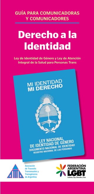 guía para comunicadoras
    y comunicadores


  Derecho a la
   Identidad
Ley de identidad de género y Ley de atención
  integral de la salud para personas Trans
 