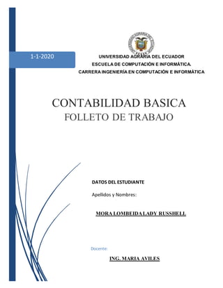 1-1-2020 UNIVERSIDAD AGRARIA DEL ECUADOR
ESCUELA DE COMPUTACIÓN E INFORMÁTICA.
CARRERA INGENIERÍA EN COMPUTACIÓN E INFORMÁTICA
CONTABILIDAD BASICA
FOLLETO DE TRABAJO
DATOS DEL ESTUDIANTE
Apellidos y Nombres:
MORA LOMBEIDALADY RUSSHELL
Docente:
ING. MARIA AVILES
 