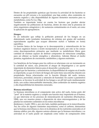 Dentro de las propiedades químicas que favorece la actividad de las bacterias se
encuentra un pH cercano a la neutralidad, una baja acidez, altos contenidos de
materia orgánica y alta disponibilidad de algunos elementos necesarios para su
metabolismo, como N, Ca y Mg.
También es importante tomar en cuenta los factores que pueden afectar
negativamente las poblaciones de bacterias, dentro de éstos está la presencia de
otros organismos antagónicos y de sustancias contaminantes en el suelo, así como
la aplicación de agroquímicos.

Hongos:
Es un indicador que refleja la población potencial de los hongos en un
determinado suelo (unidades formadoras de colonias por gramo del sustrato),
especialmente aquellos que ocupan diferentes nichos o habitats en forma
saprofítica.
La función básica de los hongos es la descomposición y mineralización de los
residuos orgánicos frescos o recién incorporados al suelo, por esto se les conoce
como descomponedores primarios que mediante su metabolismo libera gran
cantidad de enzimas capaces de destruir compuestos de estructuras complejas,
para así obtener su fuente energética y alimenticia. Además liberan al medio
proteína, reguladores de crecimiento, metabolitos y algunos nutrientes.

Los beneficios de los hongos para los cultivos se relacionan con un incremento en
la cantidad de raíces, una protección al ataque de fitopatógenos y un aporte
importante de elementos básicos para el desarrollo y producción.
Al igual que las bacterias y actinomicetos, la disponibilidad de oxígeno en el medio
es importante, ya que el número de hongos del suelo tiene una estrecha relación con
propiedades físicas relacionadas con la función filtrante del suelo: textura,
estructura, porosidad, aireación y retención de humedad. En cuanto a parámetros
químicos, se favorece la actividad de los hongos a un pH del suelo medianamente
ácido, una acidez intercambiable intermedia, altos contenidos de materia orgánica
y alta disponibilidad de elementos esenciales.

Biomasa microbiana
La biomasa microbiana es el componente más activo del suelo, forma parte del
“pool” de la materia orgánica y cumple una función muy importante en el humus,
ya que interviene en los procesos de mineralización de nutrientes (Duchaufour,
1984), una vez muertos ponen a disposición de otros microorganismos y de las
plantas los nutrientes contenidos en los restos microbianos
(Jenkinson y Ladd, 1981) y, por otro lado, también participan en la inmovilización.
Así, los ciclos de algunos nutrientes mayoritarios, como el carbono, demuestran
que la biomasa microbiana es clave en la dinámica de los nutrientes esenciales en el
sistema edáfico; por ello, algunos autores afirman que la biomasa microbiana y su
actividad en el suelo puede ser empleada como índice de comparación entre
 