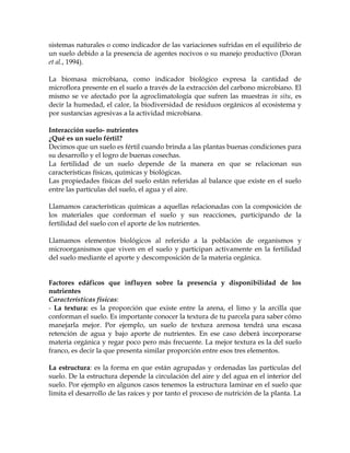 sistemas naturales o como indicador de las variaciones sufridas en el equilibrio de
un suelo debido a la presencia de agentes nocivos o su manejo productivo (Doran
et al., 1994).

La biomasa microbiana, como indicador biológico expresa la cantidad de
microflora presente en el suelo a través de la extracción del carbono microbiano. El
mismo se ve afectado por la agroclimatología que sufren las muestras in situ, es
decir la humedad, el calor, la biodiversidad de residuos orgánicos al ecosistema y
por sustancias agresivas a la actividad microbiana.

Interacción suelo- nutrientes
¿Qué es un suelo fértil?
Decimos que un suelo es fértil cuando brinda a las plantas buenas condiciones para
su desarrollo y el logro de buenas cosechas.
La fertilidad de un suelo depende de la manera en que se relacionan sus
características físicas, químicas y biológicas.
Las propiedades físicas del suelo están referidas al balance que existe en el suelo
entre las partículas del suelo, el agua y el aire.

Llamamos características químicas a aquellas relacionadas con la composición de
los materiales que conforman el suelo y sus reacciones, participando de la
fertilidad del suelo con el aporte de los nutrientes.

Llamamos elementos biológicos al referido a la población de organismos y
microorganismos que viven en el suelo y participan activamente en la fertilidad
del suelo mediante el aporte y descomposición de la materia orgánica.


Factores edáficos que influyen sobre la presencia y disponibilidad de los
nutrientes
Características físicas:
- La textura: es la proporción que existe entre la arena, el limo y la arcilla que
conforman el suelo. Es importante conocer la textura de tu parcela para saber cómo
manejarla mejor. Por ejemplo, un suelo de textura arenosa tendrá una escasa
retención de agua y bajo aporte de nutrientes. En ese caso deberá incorporarse
materia orgánica y regar poco pero más frecuente. La mejor textura es la del suelo
franco, es decir la que presenta similar proporción entre esos tres elementos.

La estructura: es la forma en que están agrupadas y ordenadas las partículas del
suelo. De la estructura depende la circulación del aire y del agua en el interior del
suelo. Por ejemplo en algunos casos tenemos la estructura laminar en el suelo que
limita el desarrollo de las raíces y por tanto el proceso de nutrición de la planta. La
 