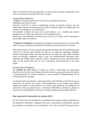 mejor estructura es la de tipo granular, ya que permite un buen crecimiento de las
raíces y una buena circulación del aire y el agua.

Características químicas:
- El pH: es el estado químico que nos revela la cantidad de iones de
Hidrógeno que tiene el suelo.
Conocer el pH de tu suelo es importante porque te permite conocer que tan
disponibles están los nutrientes para el cultivo. Además sabrás si la planta que vas
a cultivar se adaptará a ese nivel de pH.
Por ejemplo si tienes un suelo con un pH inferior a 6 y siembras ají tendrás
problemas en el cultivo que influyen en el rendimiento final.
El pH más recomendable es el neutro que va de 6.6 a 7.3, pues con él en general se
desarrollan mejor los cultivos.

- El grado de salinidad: nos muestra la cantidad de sales presentes en el suelo. Este
dato se conoce midiendo la Conductividad Eléctrica (CE) que tiene la solución.

Esta información es útil para decidir que plantas tendrán mayores facilidades para
crecer en tu terreno, por ejemplo se sabe que la espinaca, espárrago, algodón,
cebada y betarraga, tienen una alta tolerancia a las sales, por otro lado el tomate,
papa, ají, lechuga, zanahoria, trigo y maíz son medianamente tolerantes sales,
mientras que el haba, fresa, manzana, palta y naranja tienen muy baja tolerancia a
sales, lo que quiere decir que no van a prosperar adecuadamente en un suelo
salino.

Características biológicas:
La cantidad de seres vivos: se refiere al número y diversidad de organismos
presentes en el suelo, como hongos, bacterias e insectos, que participan en el aporte
y descomposición de materia orgánica y hacen posible la disponibilidad de los
nutrientes para las plantas.

La relación entre las plantas y microorganismos, está referido a la forma en que se
relacionan las plantas con ciertos microorganismos de tal manera que ambos
salgan favorecidos. A esta relación se le conoce como simbiosis. Un ejemplo es la
asociación entre las leguminosas y la bacteria Rhizobium, mientras la planta le
proporciona carbohidratos, la bacteria le brinda nitrógeno que ha fijado del aire.


Baja capacidad de intercambio de cationes (CIC)

La CIC del suelo es una medida de la cantidad de las cargas negativas presentes en
las superficies minerales y orgánicas del suelo y representa la cantidad de cationes
que pueden ser retenidos en esas superficies. Un suelo con alta CIC puede retener
 