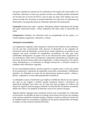 una gran cantidad de cationes de los nutrientes en los lugares de intercambio. Los
nutrientes aplicados al suelo que puedan exceder esa cantidad pueden fácilmente
ser lavados por el exceso de lluvia o por el agua de riego. Esto implica que esos
suelos con baja CIC necesitan un manejo diferente en lo que hace a la aplicación de
fertilizantes, con pequeñas dosis de nutrientes aplicadas frecuentemente.

Contenido: Interacción suelo – plantas: Alelopatía, plantas indicadoras del estado
del suelo. Interacción Suelo – Clima: Influencia del clima sobre el desarrollo del
suelo

Competencia: Establece las relaciones entre las propiedades de los suelos y su
entorno (planta, organismo, nutrientes, y clima)

Alelopatía Generalidades

Los organismos vegetales están expuestos a factores tanto bióticos como abióticos,
con los que han evolucionado. Esto provocó el desarrollo en los vegetales de
numerosas rutas de biosíntesis a través de las cuales sintetizan y acumulan en sus
órganos una gran variedad de metabolitos secundarios. Se sabe que estos
metabolitos desempeñan un papel vital en las interacciones entre organismos en
los ecosistemas. Entre estos encontramos compuestos producidos por plantas que
provocan diversos efectos sobre otros organismos. A estas sustancias se les conoce
como aleloquímicos y el fenómeno se designa aleloquimia, o alelopatía cuando se
establece entre individuos vegetales.

En las comunidades bióticas, muchas especies se regulan unas a otras por medio
de la producción y liberación de repelentes, atrayentes, estimulantes e inhibidores
químicos. La alelopatía se ocupa de las interacciones químicas planta - planta y
planta - organismo, ya sean estas perjudiciales o benéficas.

La alelopatía es pues, el fenómeno que implica la inhibición directa de una especie
por otra ya sea vegetal o animal, usando sustancias tóxicas o disuasivas. La
agricultura biológica hace buen uso de todo esto para proteger los cultivos del
ataque de algunos insectos-plagas mediante la intercalación de plantas aromáticas
dentro del cultivo. Por ejemplo al intercalar ruda en los cultivos de papa.

Algunas plantas segregan unas sustancias tóxicas que no permiten ser cultivadas
en asociación, un ejemplo de éstas es el ajenjo cuyas raíces son tóxicas; sin embargo
estas mismas sustancias controlan pulgas y babosas cuando se utilizan en forma de
té; también alejan los escarabajos y gorgojos de los granos almacenados. El hinojo,
el eneldo y el anís rechazan insectos del suelo.
 