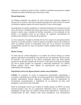 milenrama o colchón de pobre (Achilea millefolium) también incrementa la calidad
aromática de todas las hierbas que crecen junto a ellas.

Plantas Repelentes

Las Plantas repelentes son plantas de aroma fuerte para mantener alejados los
insectos de los cultivos. Este tipo de plantas protegen los cultivos hasta 10 metros
de distancia, algunas repelen un insecto específico y otras varias plagas.

Generalmente, las plantas repelentes se siembran bordeando los extremos de cada
surco del cultivo o alrededor del cultivo para ejercer una barrera protectora. Desde
tiempos remotos gran variedad de hierbas aromáticas se han plantado en los
bordes o en pequeñas áreas de los cultivos de vegetales, conociéndose los
beneficios que brindan a la mayoría de las plantas.

La única excepción a la regla es el hinojo (Foeniculum vulgare), el cual genera efectos
adversos en muchas plantas. Todas las plantas aromáticas ejercen una influencia
sobre sus plantas vecinas. Es importante notar que en su mayoría, las plantas
acompañantes además de crear un beneficio mutuo, también ejercen una acción
repelente.

Plantas Trampa

El último tipo de control alelopático es el empleo de cultivos trampa, en donde
algunos agricultores acostumbran usar plantas que son altamente atractivas para
los insectos y los desvían de los cultivos principales hacia ella. Estas plantas
pueden ser sembradas alrededor de los surcos o entre ellos de modo que las plagas
que allí se junten puedan ser atrapadas y eliminadas fácilmente. Los cultivos
trampa pueden servir como lugares de reproducción para parásitos y
depredadores de las plagas.

Ingredientes activos de algunas plantas usadas como alelopática

Cebolla: Su consumo en crudo le proporciona propiedades estimulantes y
excitantes, cualidades que se pierden al cocinarse ganando en digestibilidad. Posee
también propiedades tónicas, digestivas, diuréticas (por su composición en
fructosanos), reconstituyentes y antibióticas. Es un alimento con bajo valor
energético y elevado en sales minerales.

Entre los principales activos que contiene la cebolla destaca un 0.015% de aceite
esencial incoloro, muy rico en compuestos sulfurados como la cicloaliína y la
propiláliína. El jugo fresco de cebolla contiene ácido sulfociánico y sulfocianato e
isosulfocianato de alilo. Además tiene ácido tiosulfínico, cuya fermentación
 