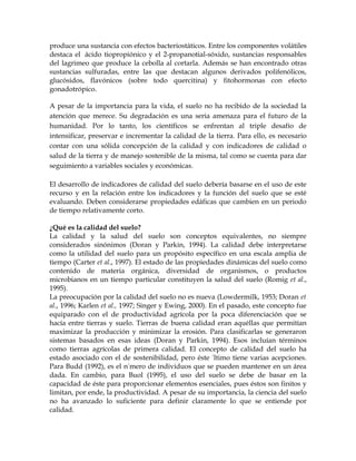 produce una sustancia con efectos bacteriostáticos. Entre los componentes volátiles
destaca el ácido tiopropiónico y el 2-propanotial-sóxido, sustancias responsables
del lagrimeo que produce la cebolla al cortarla. Además se han encontrado otras
sustancias sulfuradas, entre las que destacan algunos derivados polifenólicos,
glucósidos, flavónicos (sobre todo quercitina) y fitohormonas con efecto
gonadotrópico.

A pesar de la importancia para la vida, el suelo no ha recibido de la sociedad la
atención que merece. Su degradación es una seria amenaza para el futuro de la
humanidad. Por lo tanto, los científicos se enfrentan al triple desafío de
intensificar, preservar e incrementar la calidad de la tierra. Para ello, es necesario
contar con una sólida concepción de la calidad y con indicadores de calidad o
salud de la tierra y de manejo sostenible de la misma, tal como se cuenta para dar
seguimiento a variables sociales y económicas.

El desarrollo de indicadores de calidad del suelo debería basarse en el uso de este
recurso y en la relación entre los indicadores y la función del suelo que se esté
evaluando. Deben considerarse propiedades edáficas que cambien en un periodo
de tiempo relativamente corto.

¿Qué es la calidad del suelo?
La calidad y la salud del suelo son conceptos equivalentes, no siempre
considerados sinónimos (Doran y Parkin, 1994). La calidad debe interpretarse
como la utilidad del suelo para un propósito específico en una escala amplia de
tiempo (Carter et al., 1997). El estado de las propiedades dinámicas del suelo como
contenido de materia orgánica, diversidad de organismos, o productos
microbianos en un tiempo particular constituyen la salud del suelo (Romig et al.,
1995).
La preocupación por la calidad del suelo no es nueva (Lowdermilk, 1953; Doran et
al., 1996; Karlen et al., 1997; Singer y Ewing, 2000). En el pasado, este concepto fue
equiparado con el de productividad agrícola por la poca diferenciación que se
hacía entre tierras y suelo. Tierras de buena calidad eran aquéllas que permitían
maximizar la producción y minimizar la erosión. Para clasificarlas se generaron
sistemas basados en esas ideas (Doran y Parkin, 1994). Esos incluían términos
como tierras agrícolas de primera calidad. El concepto de calidad del suelo ha
estado asociado con el de sostenibilidad, pero éste último tiene varias acepciones.
Para Budd (1992), es el número de individuos que se pueden mantener en un área
dada. En cambio, para Buol (1995), el uso del suelo se debe de basar en la
capacidad de éste para proporcionar elementos esenciales, pues éstos son finitos y
limitan, por ende, la productividad. A pesar de su importancia, la ciencia del suelo
no ha avanzado lo suficiente para definir claramente lo que se entiende por
calidad.
 