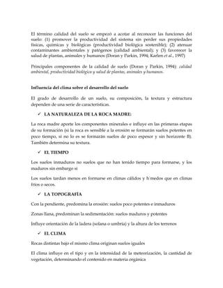 El término calidad del suelo se empezó a acotar al reconocer las funciones del
suelo: (1) promover la productividad del sistema sin perder sus propiedades
físicas, químicas y biológicas (productividad biológica sostenible); (2) atenuar
contaminantes ambientales y patógenos (calidad ambiental); y (3) favorecer la
salud de plantas, animales y humanos (Doran y Parkin, 1994; Karlen et al., 1997)

Principales componentes de la calidad de suelo (Doran y Parkin, 1994): calidad
ambiental, productividad biológica y salud de plantas, animales y humanos.


Influencia del clima sobre el desarrollo del suelo

El grado de desarrollo de un suelo, su composición, la textura y estructura
dependen de una serie de características.

    LA NATURALEZA DE LA ROCA MADRE:

La roca madre aporte los componentes minerales e influye en las primeras etapas
de su formación (si la roca es sensible a la erosión se formarán suelos potentes en
poco tiempo, si no lo es se formarán suelos de poco espesor y sin horizonte B).
También determina su textura.

    EL TIEMPO

Los suelos inmaduros no suelos que no han tenido tiempo para formarse, y los
maduros sin embargo si

Los suelos tardan menos en formarse en climas cálidos y húmedos que en climas
fríos o secos.

    LA TOPOGRAFÍA

Con la pendiente, predomina la erosión: suelos poco potentes e inmaduros

Zonas llana, predominan la sedimentación: suelos maduros y potentes

Influye orientación de la ladera (solana o umbría) y la altura de los terrenos

    EL CLIMA

Rocas distintas bajo el mismo clima originan suelos iguales

El clima influye en el tipo y en la intensidad de la meteorización, la cantidad de
vegetación, determinando el contenido en materia orgánica
 