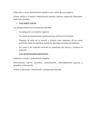 Clima fríos y secos: meteorización química nula: suelos de poco espesor

Climas cálidos y húmedos: meteorización química intensa, vegetación abundante:
suelo muy potentes

    LOS SERES VIVOS

Las plantas influyen en la formación del suelo:

   -   Lo enriquecen con materia orgánica

   -   Favorecen la meteorización química porque retienen la humedad

   -   Protegen al suelo de la erosión y extraen sales minerales de las zonas
       profundas hasta la superficie, donde las depositan en forma de hojarasca

   -   Las raíces y los animales mezclan los materiales del terreno y facilitan su
       aireación

   -   LAS ACTIVIDADES HUMANAS

Influencia variada y normalmente negativa

Deforestación masiva, incendios, contaminación, sobreexplotación agrícola y
ganadera, urbanización

Positivas: abonando, reforestando, construyendo bancales
 