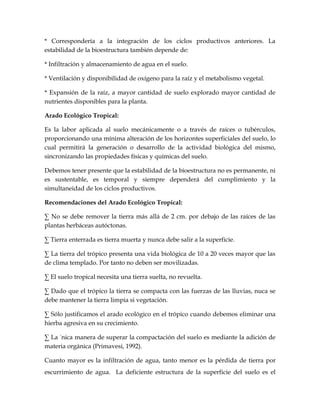 * Correspondería a la integración de los ciclos productivos anteriores. La
estabilidad de la bioestructura también depende de:

* Infiltración y almacenamiento de agua en el suelo.

* Ventilación y disponibilidad de oxígeno para la raíz y el metabolismo vegetal.

* Expansión de la raíz, a mayor cantidad de suelo explorado mayor cantidad de
nutrientes disponibles para la planta.

Arado Ecológico Tropical:

Es la labor aplicada al suelo mecánicamente o a través de raíces o tubérculos,
proporcionando una mínima alteración de los horizontes superficiales del suelo, lo
cual permitirá la generación o desarrollo de la actividad biológica del mismo,
sincronizando las propiedades físicas y químicas del suelo.

Debemos tener presente que la estabilidad de la bioestructura no es permanente, ni
es sustentable, es temporal y siempre dependerá del cumplimiento y la
simultaneidad de los ciclos productivos.

Recomendaciones del Arado Ecológico Tropical:

· No se debe remover la tierra más allá de 2 cm. por debajo de las raíces de las
plantas herbáceas autóctonas.

· Tierra enterrada es tierra muerta y nunca debe salir a la superficie.

· La tierra del trópico presenta una vida biológica de 10 a 20 veces mayor que las
de clima templado. Por tanto no deben ser movilizadas.

· El suelo tropical necesita una tierra suelta, no revuelta.

· Dado que el trópico la tierra se compacta con las fuerzas de las lluvias, nuca se
debe mantener la tierra limpia si vegetación.

· Sólo justificamos el arado ecológico en el trópico cuando debemos eliminar una
hierba agresiva en su crecimiento.

· La única manera de superar la compactación del suelo es mediante la adición de
materia orgánica (Primavesi, 1992).

Cuanto mayor es la infiltración de agua, tanto menor es la pérdida de tierra por
escurrimiento de agua. La deficiente estructura de la superficie del suelo es el
 