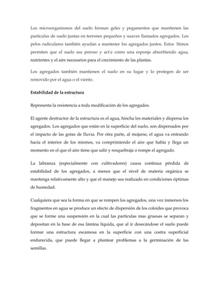 Los microorganismos del suelo forman geles y pegamentos que mantienen las
partículas de suelo juntas en terrones pequeños y suaves llamados agregados. Los
pelos radiculares también ayudan a mantener los agregados juntos. Estos últimos
permiten que el suelo sea poroso y actúe como una esponja absorbiendo agua,
nutrientes y el aire necesarios para el crecimiento de las plantas.

Los agregados también mantienen el suelo en su lugar y lo protegen de ser
removido por el agua o el viento.


Estabilidad de la estructura

Representa la resistencia a toda modificación de los agregados.


El agente destructor de la estructura es el agua, hincha los materiales y dispersa los
agregados. Los agregados que están en la superficie del suelo, son dispersados por
el impacto de las gotas de lluvia. Por otra parte, al mojarse, el agua va entrando
hacia el interior de los mismos, va comprimiendo el aire que había y llega un
momento en el que el aire tiene que salir y resquebraja o rompe el agregado.


La labranza (especialmente con cultivadores) causa continua pérdida de
estabilidad de los agregados, a menos que el nivel de materia orgánica se
mantenga relativamente alto y que el manejo sea realizado en condiciones óptimas
de humedad.


Cualquiera que sea la forma en que se rompen los agregados, una vez inmersos los
fragmentos en agua se produce un efecto de dispersión de los coloides que provoca
que se forme una suspensión en la cual las partículas mas gruesas se separan y
depositan en la base de esa lámina líquida, que al ir desecándose el suelo puede
formar una estructura escamosa en la superficie con una costra superficial
endurecida, que puede llegar a plantear problemas a la germinación de las
semillas.
 