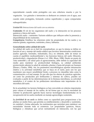 especialmente cuando están protegidos con una cobertura muerta o por la
vegetación. Los gránulos o terroncitos se deshacen en contacto con el agua, aun
cuando están protegidos, formando costras superficiales y capas compactadas
subsuperficiales.

Unidad III: Interacciones del suelo con su entorno
Contenido: El rol de los organismos del suelo y la interacción en los procesos
químicos y físicos del suelo.
Interacción suelo – nutrientes: Factores edáficos que influyen sobre la presencia y
disponibilidad de los nutrientes.
Competencia: Establece las relaciones entre las propiedades de los suelos y su
entorno (planta, organismo, nutrientes, clima y labranza.

Generalidades sobre calidad del suelo
La calidad del suelo no es fácil de conceptualizar, ya que la misma se define en
función al uso y manejo del medio edáfico que favorece determinadas condiciones
(suelos agrícolas, forestales, industriales, etc.); no obstante, debe de tomar en
cuenta el equilibrio medioambiental y las funciones básicas del suelo: filtración,
productividad y degradación (Doran et al. 1994.; Blum, 1998). Desde un punto de
vista sostenible y de salud para el agroecosistema, debe definir la capacidad del
medio para mantener su productividad biológica, su calidad ambiental,
promoviendo además la salud de animales, plantas y hasta del propio ser humano
(Doran y Parkin, 1994). Así, los parámetros microbiológicos aportan información
relativa a la actividad metabólica que se haya en el suelo, pues son los que
mantienen una mayor sensibilidad frente a procesos no deseables tales como la
contaminación o el mal manejo. Es por ello que los efectos de prácticas agrícolas,
así como los producidos por fertilizantes y sistemas de cultivo, pueden ser
evaluados a partir de las determinaciones de la biomasa microbiana, su actividad
metabólica y el conteo de las poblaciones microbianas más importantes de la
microflora del suelo.

En la actualidad, los factores biológicos se han convertido en criterios importantes
para valorar el manejo de los suelos, de tal forma que se crea la necesidad de
orientar la producción agrícola hacia nuevas tecnologías fundamentadas en la
recuperación de los suelos mediante un manejo agroecológico sostenido.

La fertilidad de un suelo se define como su capacidad para proporcionar a las
plantas un medio físico, que permita su establecimiento y desarrollo y suministre,
en cantidad y forma adecuada, los nutrimentos que necesitan para satisfacer sus
necesidades durante toda su existencia. Las propiedades químicas, físicas,
biológicas y climáticas que actúan normalmente en interacción, son las que
 