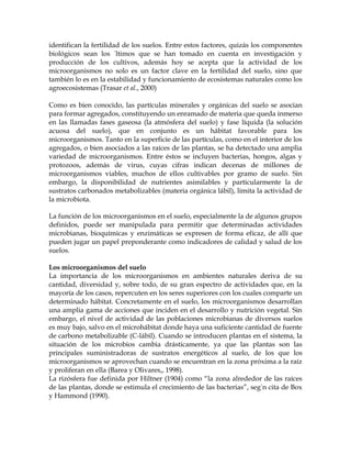 identifican la fertilidad de los suelos. Entre estos factores, quizás los componentes
biológicos sean los últimos que se han tomado en cuenta en investigación y
producción de los cultivos, además hoy se acepta que la actividad de los
microorganismos no solo es un factor clave en la fertilidad del suelo, sino que
también lo es en la estabilidad y funcionamiento de ecosistemas naturales como los
agroecosistemas (Trasar et al., 2000)

Como es bien conocido, las partículas minerales y orgánicas del suelo se asocian
para formar agregados, constituyendo un enramado de materia que queda inmerso
en las llamadas fases gaseosa (la atmósfera del suelo) y fase líquida (la solución
acuosa del suelo), que en conjunto es un hábitat favorable para los
microorganismos. Tanto en la superficie de las partículas, como en el interior de los
agregados, o bien asociados a las raíces de las plantas, se ha detectado una amplia
variedad de microorganismos. Entre éstos se incluyen bacterias, hongos, algas y
protozoos, además de virus, cuyas cifras indican decenas de millones de
microorganismos viables, muchos de ellos cultivables por gramo de suelo. Sin
embargo, la disponibilidad de nutrientes asimilables y particularmente la de
sustratos carbonados metabolizables (materia orgánica lábil), limita la actividad de
la microbiota.

La función de los microorganismos en el suelo, especialmente la de algunos grupos
definidos, puede ser manipulada para permitir que determinadas actividades
microbianas, bioquímicas y enzimáticas se expresen de forma eficaz, de allí que
pueden jugar un papel preponderante como indicadores de calidad y salud de los
suelos.

Los microorganismos del suelo
La importancia de los microorganismos en ambientes naturales deriva de su
cantidad, diversidad y, sobre todo, de su gran espectro de actividades que, en la
mayoría de los casos, repercuten en los seres superiores con los cuales comparte un
determinado hábitat. Concretamente en el suelo, los microorganismos desarrollan
una amplia gama de acciones que inciden en el desarrollo y nutrición vegetal. Sin
embargo, el nivel de actividad de las poblaciones microbianas de diversos suelos
es muy bajo, salvo en el microhábitat donde haya una suficiente cantidad de fuente
de carbono metabolizable (C-lábil). Cuando se introducen plantas en el sistema, la
situación de los microbios cambia drásticamente, ya que las plantas son las
principales suministradoras de sustratos energéticos al suelo, de los que los
microorganismos se aprovechan cuando se encuentran en la zona próxima a la raíz
y proliferan en ella (Barea y Olivares,, 1998).
La rizósfera fue definida por Hiltner (1904) como “la zona alrededor de las raíces
de las plantas, donde se estimula el crecimiento de las bacterias”, según cita de Box
y Hammond (1990).
 